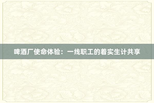 啤酒厂使命体验：一线职工的着实生计共享